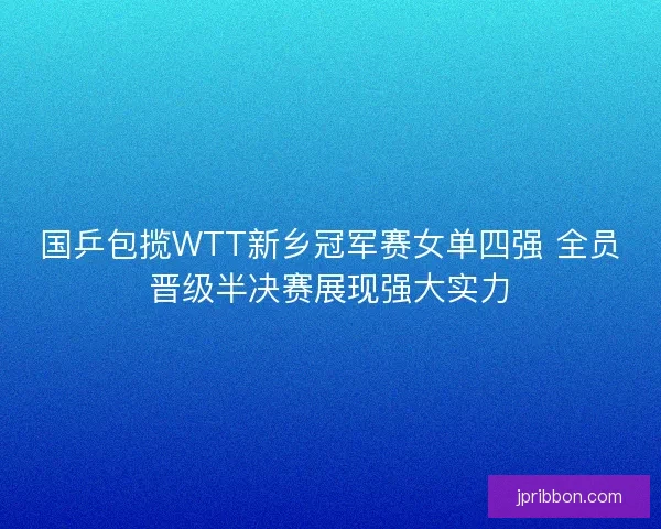 国乒包揽WTT新乡冠军赛女单四强 全员晋级半决赛展现强大实力