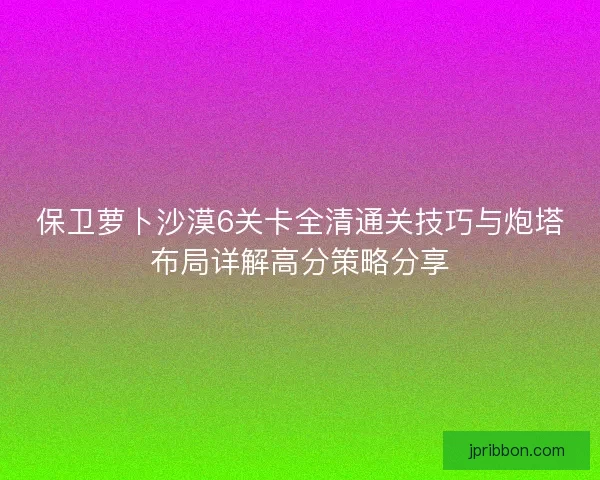 保卫萝卜沙漠6关卡全清通关技巧与炮塔布局详解高分策略分享