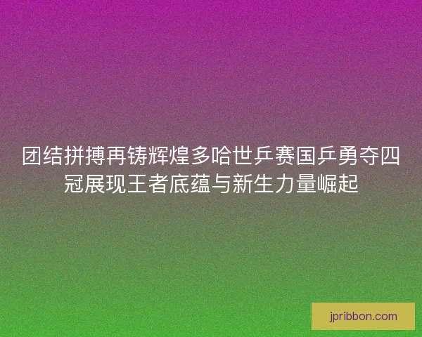 团结拼搏再铸辉煌多哈世乒赛国乒勇夺四冠展现王者底蕴与新生力量崛起