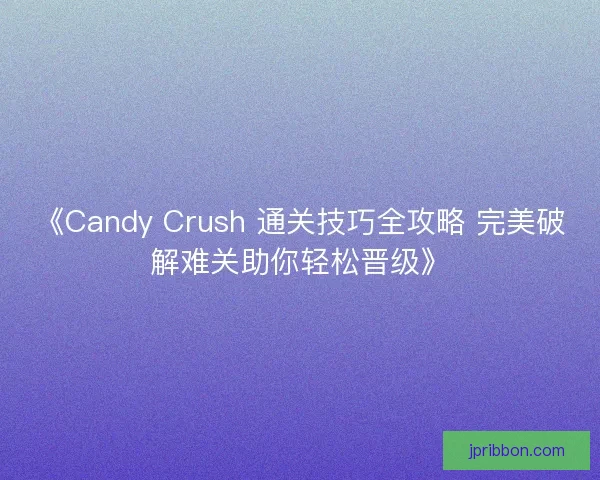 《Candy Crush 通关技巧全攻略 完美破解难关助你轻松晋级》