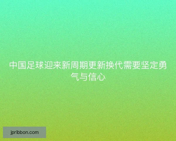 中国足球迎来新周期更新换代需要坚定勇气与信心