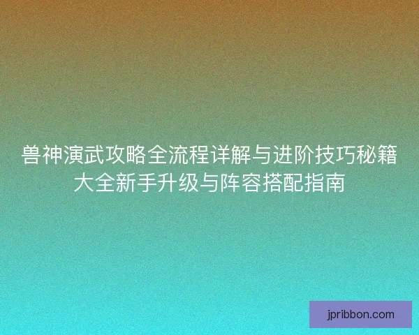 兽神演武攻略全流程详解与进阶技巧秘籍大全新手升级与阵容搭配指南